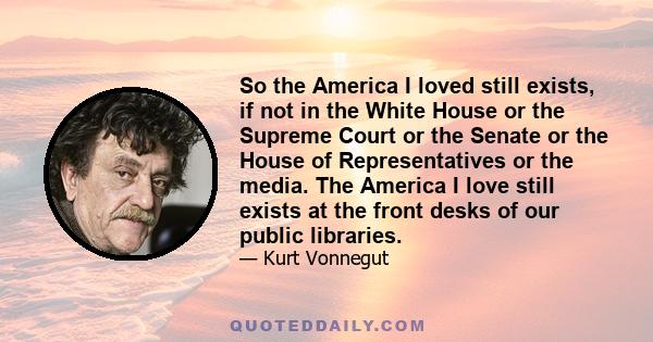 So the America I loved still exists, if not in the White House or the Supreme Court or the Senate or the House of Representatives or the media. The America I love still exists at the front desks of our public libraries.