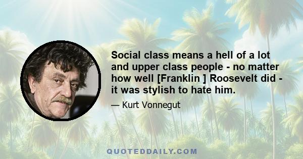 Social class means a hell of a lot and upper class people - no matter how well [Franklin ] Roosevelt did - it was stylish to hate him.