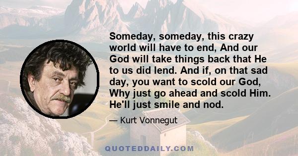 Someday, someday, this crazy world will have to end, And our God will take things back that He to us did lend. And if, on that sad day, you want to scold our God, Why just go ahead and scold Him. He'll just smile and