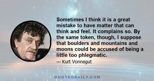 Sometimes I think it is a great mistake to have matter that can think and feel. It complains so. By the same token, though, I suppose that boulders and mountains and moons could be accused of being a little too