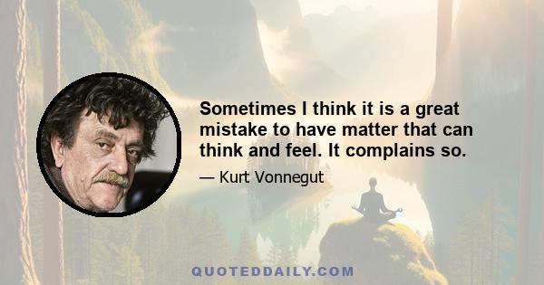 Sometimes I think it is a great mistake to have matter that can think and feel. It complains so.