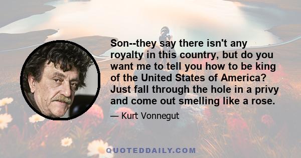 Son--they say there isn't any royalty in this country, but do you want me to tell you how to be king of the United States of America? Just fall through the hole in a privy and come out smelling like a rose.