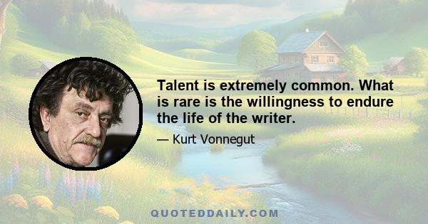 Talent is extremely common. What is rare is the willingness to endure the life of the writer.