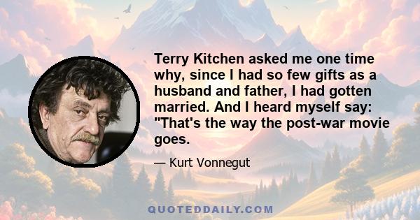 Terry Kitchen asked me one time why, since I had so few gifts as a husband and father, I had gotten married. And I heard myself say: That's the way the post-war movie goes.