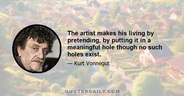 The artist makes his living by pretending, by putting it in a meaningful hole though no such holes exist.