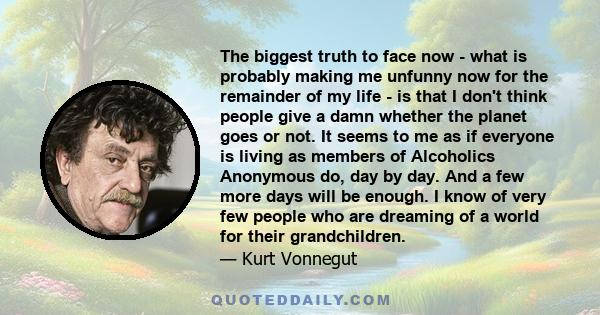 The biggest truth to face now - what is probably making me unfunny now for the remainder of my life - is that I don't think people give a damn whether the planet goes or not. It seems to me as if everyone is living as