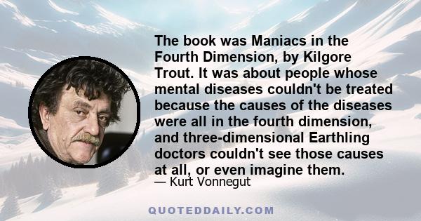 The book was Maniacs in the Fourth Dimension, by Kilgore Trout. It was about people whose mental diseases couldn't be treated because the causes of the diseases were all in the fourth dimension, and three-dimensional