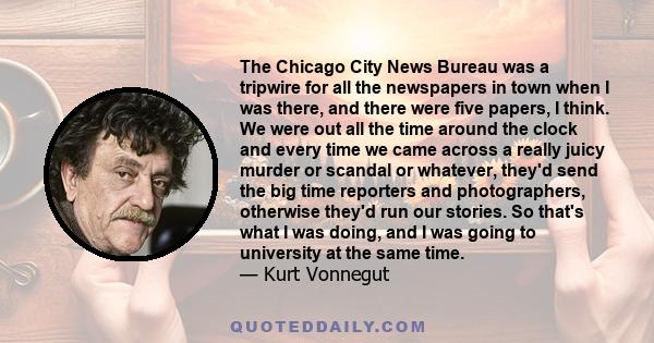 The Chicago City News Bureau was a tripwire for all the newspapers in town when I was there, and there were five papers, I think. We were out all the time around the clock and every time we came across a really juicy