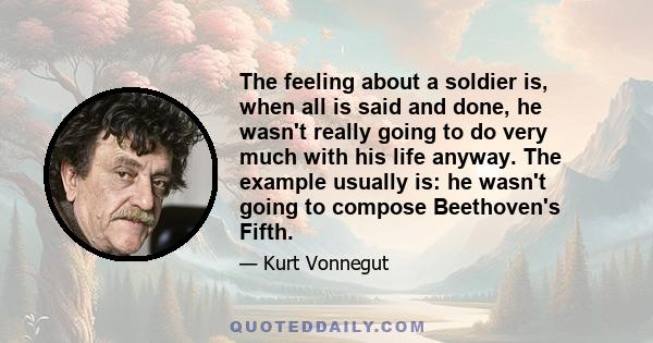 The feeling about a soldier is, when all is said and done, he wasn't really going to do very much with his life anyway. The example usually is: he wasn't going to compose Beethoven's Fifth.