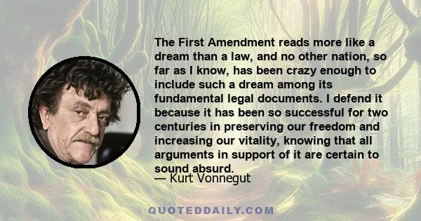 The First Amendment reads more like a dream than a law, and no other nation, so far as I know, has been crazy enough to include such a dream among its fundamental legal documents. I defend it because it has been so