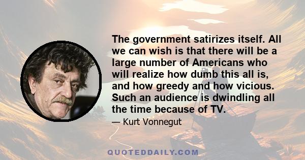 The government satirizes itself. All we can wish is that there will be a large number of Americans who will realize how dumb this all is, and how greedy and how vicious. Such an audience is dwindling all the time