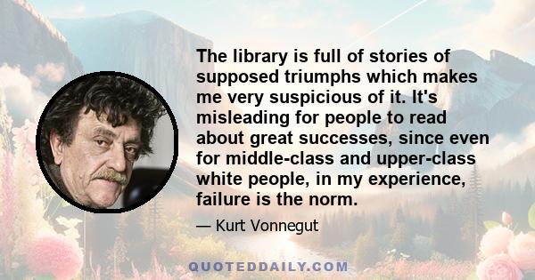 The library is full of stories of supposed triumphs which makes me very suspicious of it. It's misleading for people to read about great successes, since even for middle-class and upper-class white people, in my