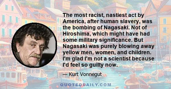 The most racist, nastiest act by America, after human slavery, was the bombing of Nagasaki. Not of Hiroshima, which might have had some military significance. But Nagasaki was purely blowing away yellow men, women, and