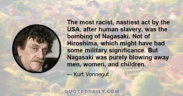 The most racist, nastiest act by the USA, after human slavery, was the bombing of Nagasaki. Not of Hiroshima, which might have had some military significance. But Nagasaki was purely blowing away men, women, and