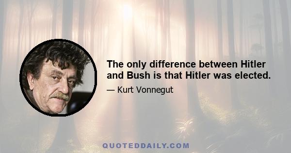 The only difference between Hitler and Bush is that Hitler was elected.