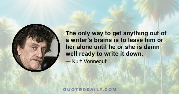 The only way to get anything out of a writer's brains is to leave him or her alone until he or she is damn well ready to write it down.