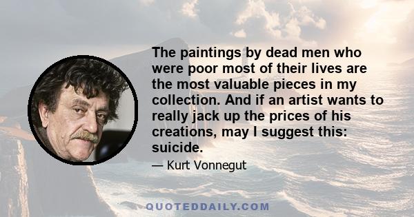 The paintings by dead men who were poor most of their lives are the most valuable pieces in my collection. And if an artist wants to really jack up the prices of his creations, may I suggest this: suicide.