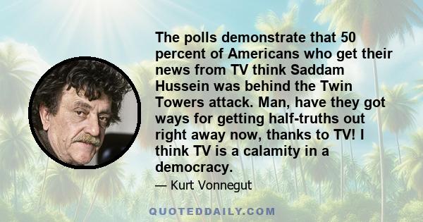 The polls demonstrate that 50 percent of Americans who get their news from TV think Saddam Hussein was behind the Twin Towers attack. Man, have they got ways for getting half-truths out right away now, thanks to TV! I