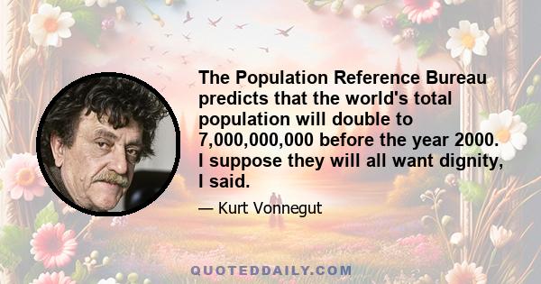 The Population Reference Bureau predicts that the world's total population will double to 7,000,000,000 before the year 2000. I suppose they will all want dignity, I said.