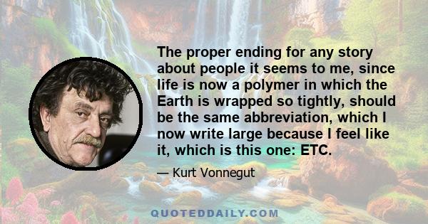 The proper ending for any story about people it seems to me, since life is now a polymer in which the Earth is wrapped so tightly, should be the same abbreviation, which I now write large because I feel like it, which