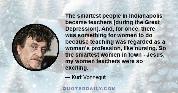 The smartest people in Indianapolis became teachers [during the Great Depression]. And, for once, there was something for women to do because teaching was regarded as a woman's profession, like nursing. So the smartest