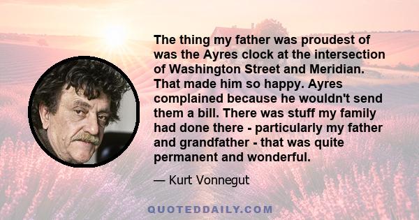 The thing my father was proudest of was the Ayres clock at the intersection of Washington Street and Meridian. That made him so happy. Ayres complained because he wouldn't send them a bill. There was stuff my family had 