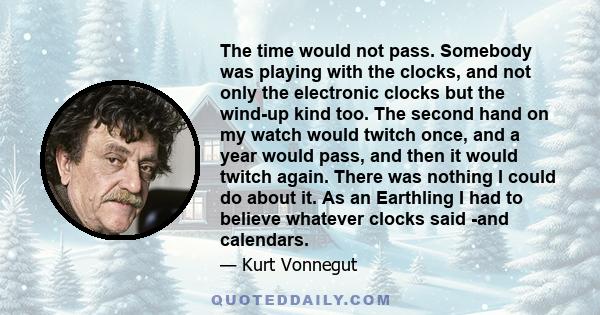 The time would not pass. Somebody was playing with the clocks, and not only the electronic clocks but the wind-up kind too. The second hand on my watch would twitch once, and a year would pass, and then it would twitch