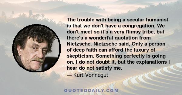 The trouble with being a secular humanist is that we don't have a congregation. We don't meet so it's a very flimsy tribe, but there's a wonderful quotation from Nietzsche. Nietzsche said, Only a person of deep faith