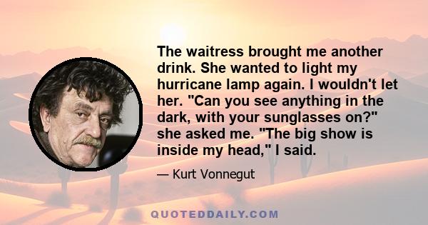 The waitress brought me another drink. She wanted to light my hurricane lamp again. I wouldn't let her. Can you see anything in the dark, with your sunglasses on? she asked me. The big show is inside my head, I said.