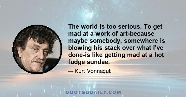 The world is too serious. To get mad at a work of art-because maybe somebody, somewhere is blowing his stack over what I've done-is like getting mad at a hot fudge sundae.