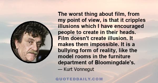 The worst thing about film, from my point of view, is that it cripples illusions which I have encouraged people to create in their heads. Film doesn't create illusion. It makes them impossible. It is a bullying form of