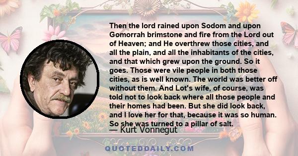 Then the lord rained upon Sodom and upon Gomorrah brimstone and fire from the Lord out of Heaven; and He overthrew those cities, and all the plain, and all the inhabitants of the cities, and that which grew upon the