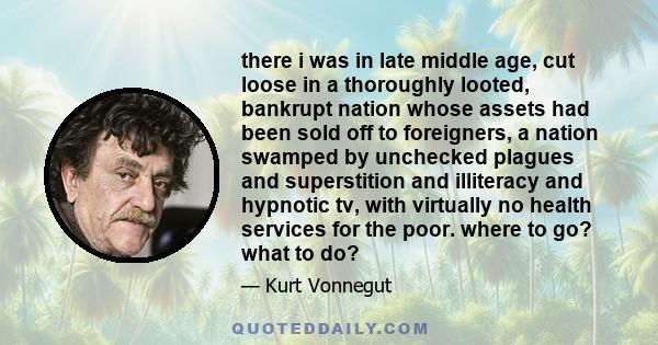 there i was in late middle age, cut loose in a thoroughly looted, bankrupt nation whose assets had been sold off to foreigners, a nation swamped by unchecked plagues and superstition and illiteracy and hypnotic tv, with 