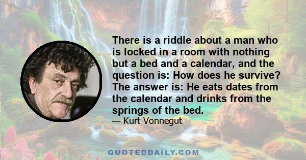 There is a riddle about a man who is locked in a room with nothing but a bed and a calendar, and the question is: How does he survive? The answer is: He eats dates from the calendar and drinks from the springs of the