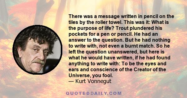 There was a message written in pencil on the tiles by the roller towel. This was it: What is the purpose of life? Trout plundered his pockets for a pen or pencil. He had an answer to the question. But he had nothing to