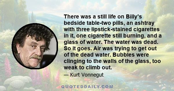 There was a still life on Billy's bedside table-two pills, an ashtray with three lipstick-stained cigarettes in it, one cigarette still burning, and a glass of water. The water was dead. So it goes. Air was trying to