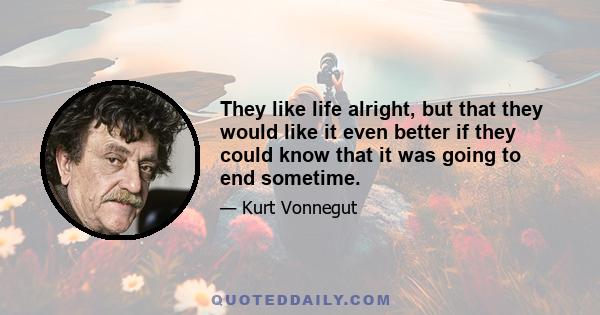 They like life alright, but that they would like it even better if they could know that it was going to end sometime.