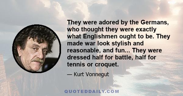 They were adored by the Germans, who thought they were exactly what Englishmen ought to be. They made war look stylish and reasonable, and fun... They were dressed half for battle, half for tennis or croquet.