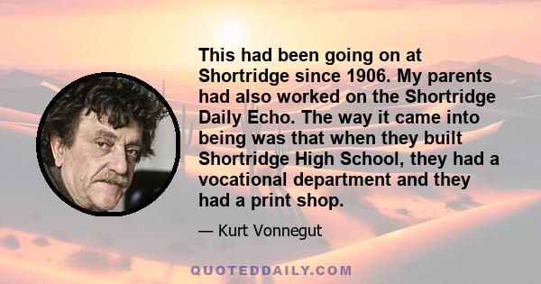 This had been going on at Shortridge since 1906. My parents had also worked on the Shortridge Daily Echo. The way it came into being was that when they built Shortridge High School, they had a vocational department and