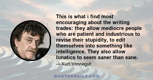 This is what i find most encouraging about the writing trades: they allow mediocre people who are patient and industrious to revise their stupidity, to edit themselves into something like intelligence. They also allow