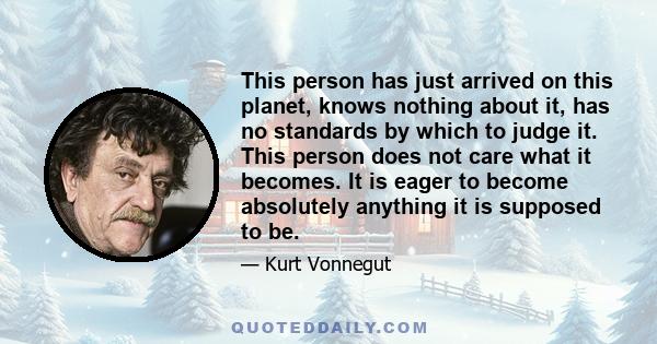 This person has just arrived on this planet, knows nothing about it, has no standards by which to judge it. This person does not care what it becomes. It is eager to become absolutely anything it is supposed to be.