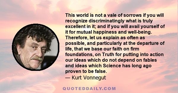 This world is not a vale of sorrows if you will recognize discriminatingly what is truly excellent in it; and if you will avail yourself of it for mutual happiness and well-being. Therefore, let us explain as often as