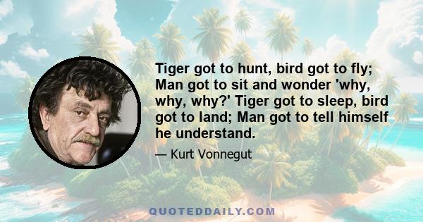 Tiger got to hunt, bird got to fly; Man got to sit and wonder 'why, why, why?' Tiger got to sleep, bird got to land; Man got to tell himself he understand.