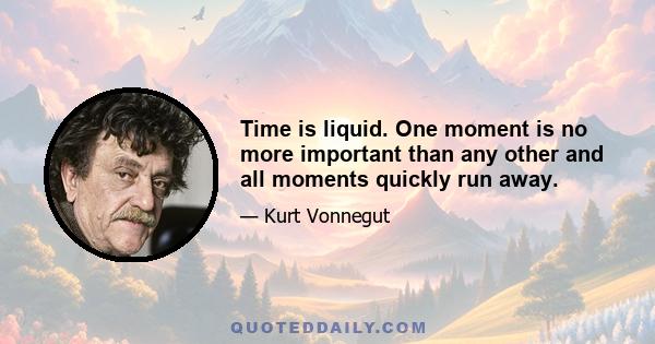 Time is liquid. One moment is no more important than any other and all moments quickly run away.