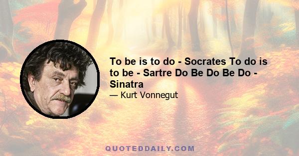 To be is to do - Socrates To do is to be - Sartre Do Be Do Be Do - Sinatra