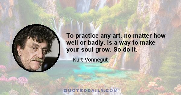 To practice any art, no matter how well or badly, is a way to make your soul grow. So do it.