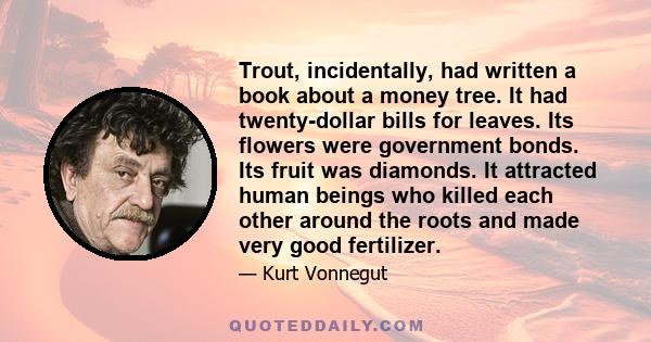 Trout, incidentally, had written a book about a money tree. It had twenty-dollar bills for leaves. Its flowers were government bonds. Its fruit was diamonds. It attracted human beings who killed each other around the