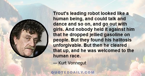 Trout's leading robot looked like a human being, and could talk and dance and so on, and go out with girls. And nobody held it against him that he dropped jellied gasoline on people. But they found his halitosis