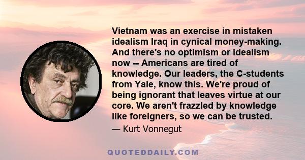 Vietnam was an exercise in mistaken idealism Iraq in cynical money-making. And there's no optimism or idealism now -- Americans are tired of knowledge. Our leaders, the C-students from Yale, know this. We're proud of