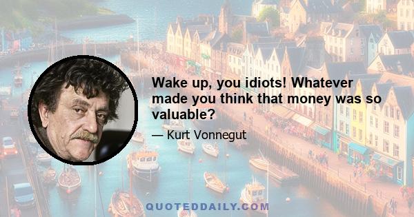 Wake up, you idiots! Whatever made you think that money was so valuable?